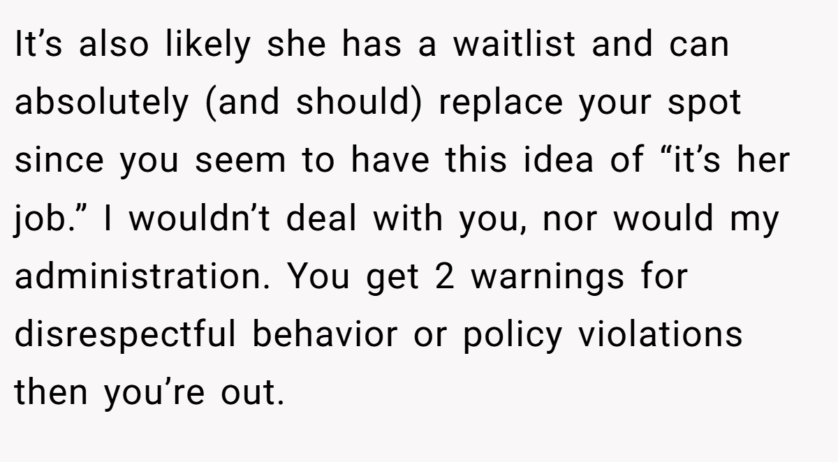 It’s also likely she has a waitlist and can absolutely (and should) replace your spot since you seem to have this idea of “it’s her job.” I wouldn’t deal with you, nor would my administration. You get 2 warnings for disrespectful behavior or policy violations then you’re out.