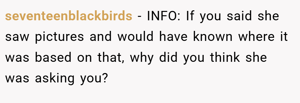 seventeenblackbirds − INFO: If you said she saw pictures and would have known where it was based on that, why did you think she was asking you?