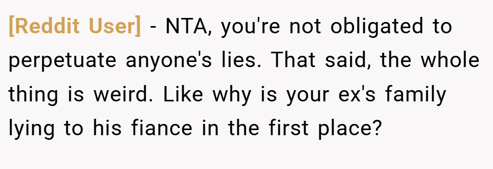[Reddit User] − NTA, you're not obligated to perpetuate anyone's lies. That said, the whole thing is weird. Like why is your ex's family lying to his fiance in the first place?