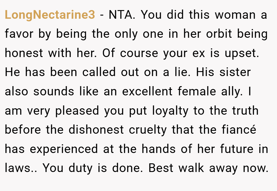 LongNectarine3 − NTA. You did this woman a favor by being the only one in her orbit being honest with her. Of course your ex is upset. He has been called out on a lie. His sister also sounds like an excellent female ally. I am very pleased you put loyalty to the truth before the dishonest cruelty that the fiancé has experienced at the hands of her future in laws.. You duty is done. Best walk away now.