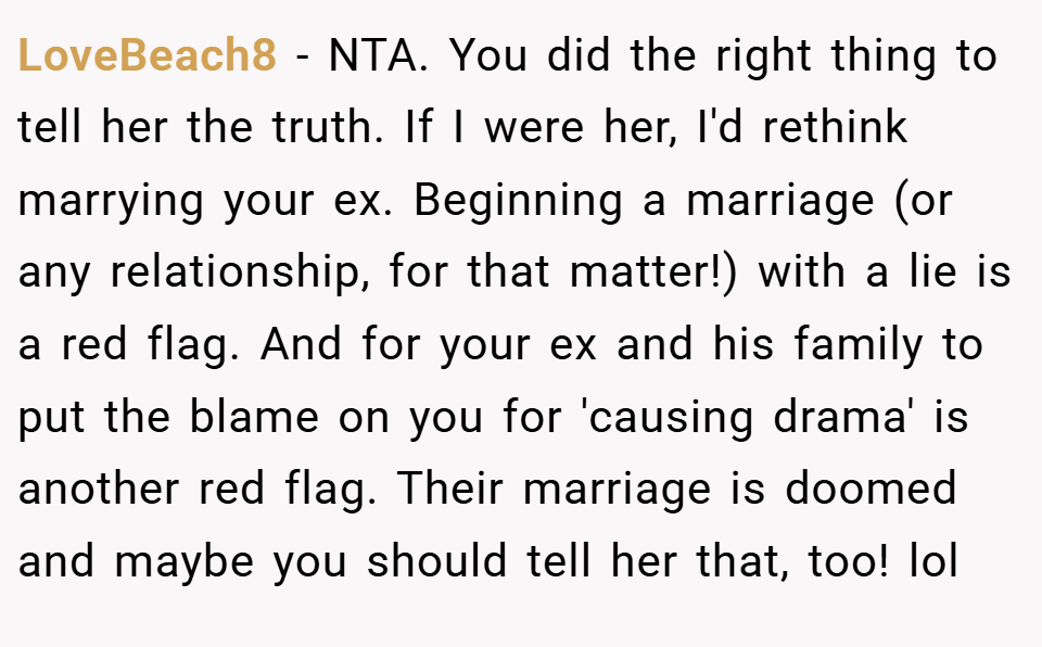 LoveBeach8 − NTA. You did the right thing to tell her the truth. If I were her, I'd rethink marrying your ex. Beginning a marriage (or any relationship, for that matter!) with a lie is a red flag. And for your ex and his family to put the blame on you for 'causing drama' is another red flag. Their marriage is doomed and maybe you should tell her that, too! lol