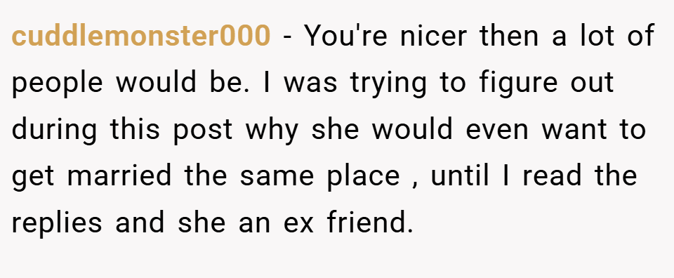 cuddlemonster000 − You're nicer then a lot of people would be. I was trying to figure out during this post why she would even want to get married the same place , until I read the replies and she an ex friend.