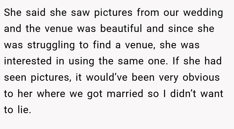 She said she saw pictures from our wedding and the venue was beautiful and since she was struggling to find a venue, she was interested in using the same one. If she had seen pictures, it would’ve been very obvious to her where we got married so I didn’t want to lie.