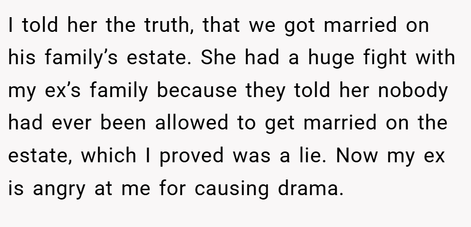 I told her the truth, that we got married on his family’s estate. She had a huge fight with my ex’s family because they told her nobody had ever been allowed to get married on the estate, which I proved was a lie. Now my ex is angry at me for causing drama.