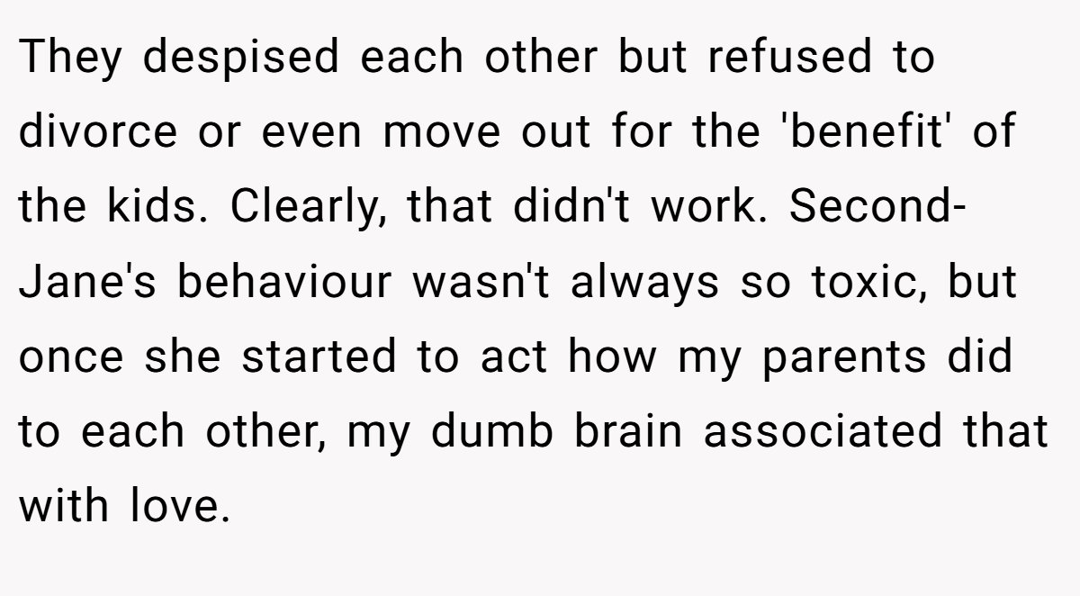 They despised each other but refused to divorce or even move out for the 'benefit' of the kids. Clearly, that didn't work. Second- Jane's behaviour wasn't always so toxic, but once she started to act how my parents did to each other, my dumb brain associated that with love.