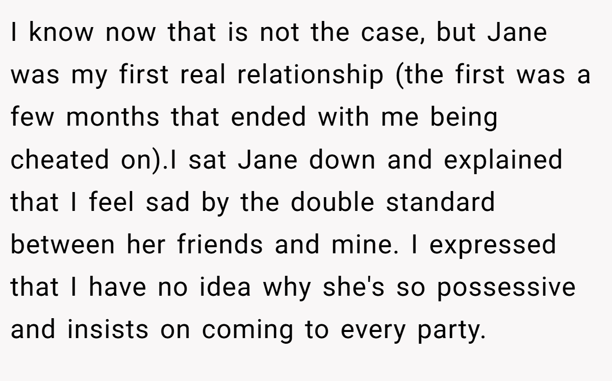 I know now that is not the case, but Jane was my first real relationship (the first was a few months that ended with me being cheated on).I sat Jane down and explained that I feel sad by the double standard between her friends and mine. I expressed that I have no idea why she's so possessive and insists on coming to every party.