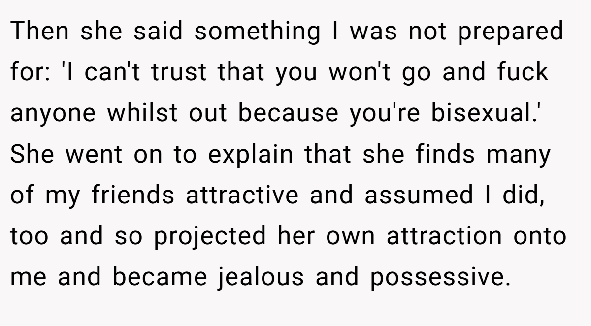 Then she said something I was not prepared for: 'I can't trust that you won't go and fuck anyone whilst out because you're bisexual.' She went on to explain that she finds many of my friends attractive and assumed I did, too and so projected her own attraction onto me and became jealous and possessive.