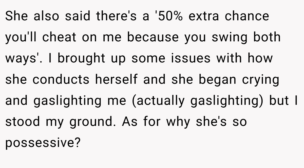 She also said there's a '50% extra chance you'll cheat on me because you swing both ways'. I brought up some issues with how she conducts herself and she began crying and gaslighting me (actually gaslighting) but I stood my ground. As for why she's so possessive?