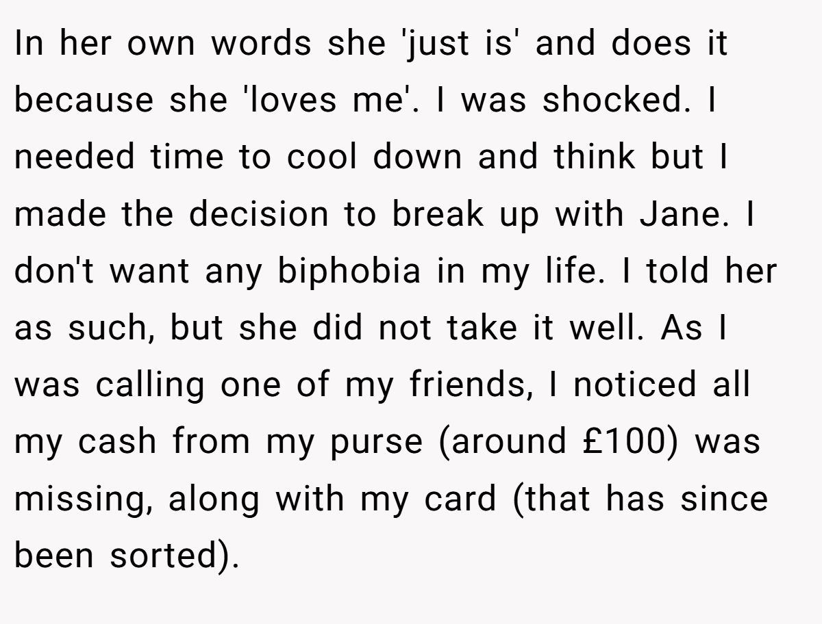In her own words she 'just is' and does it because she 'loves me'. I was shocked. I needed time to cool down and think but I made the decision to break up with Jane. I don't want any biphobia in my life. I told her as such, but she did not take it well. As I was calling one of my friends, I noticed all my cash from my purse (around £100) was missing, along with my card (that has since been sorted).