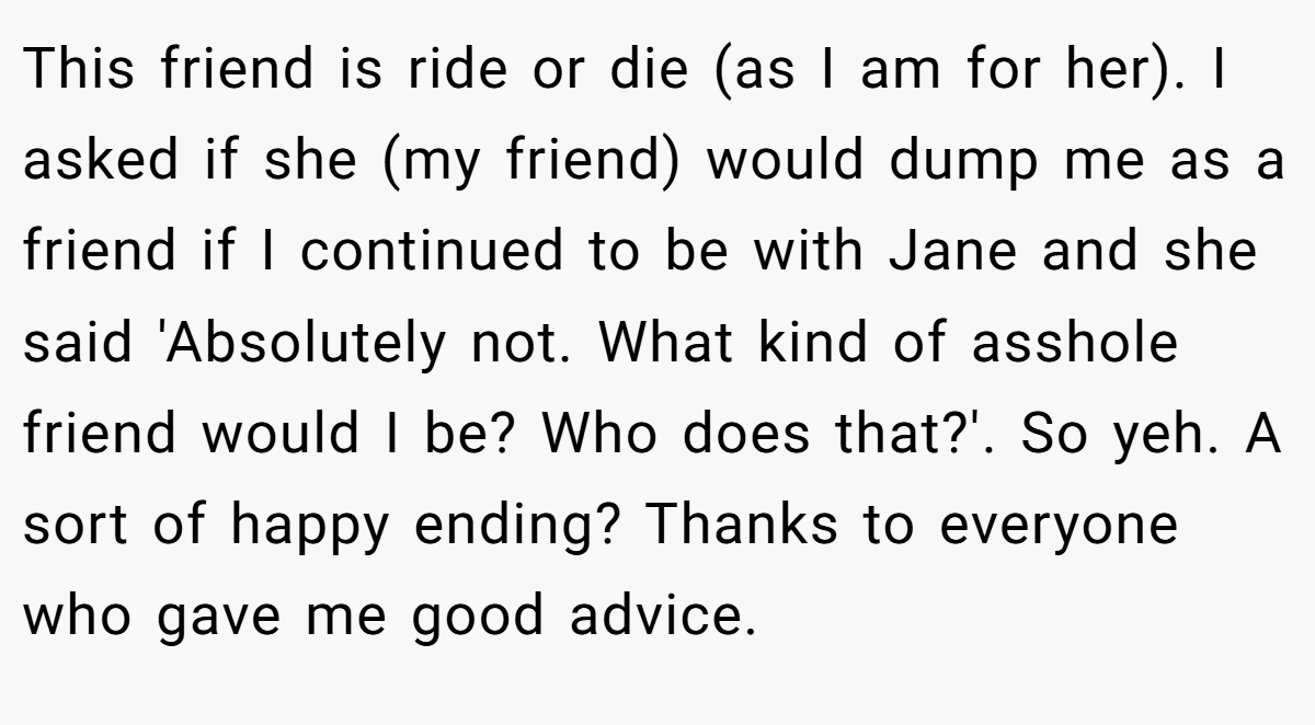 This friend is ride or die (as I am for her). I asked if she (my friend) would dump me as a friend if I continued to be with Jane and she said 'Absolutely not. What kind of asshole friend would I be? Who does that?'. So yeh. A sort of happy ending? Thanks to everyone who gave me good advice.