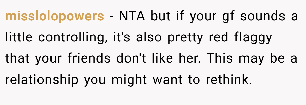 misslolopowers − NTA but if your gf sounds a little controlling, it's also pretty red flaggy that your friends don't like her. This may be a relationship you might want to rethink.