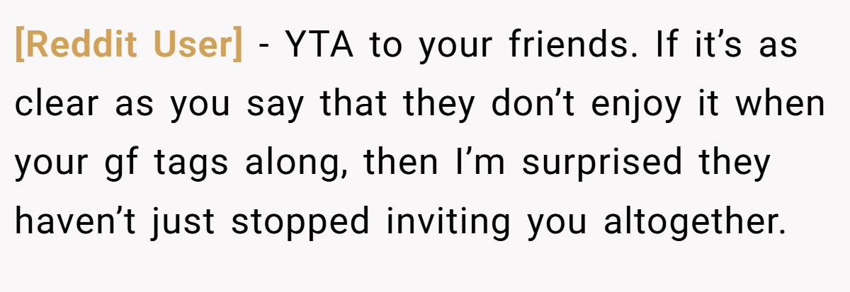 [Reddit User] − YTA to your friends. If it’s as clear as you say that they don’t enjoy it when your gf tags along, then I’m surprised they haven’t just stopped inviting you altogether.