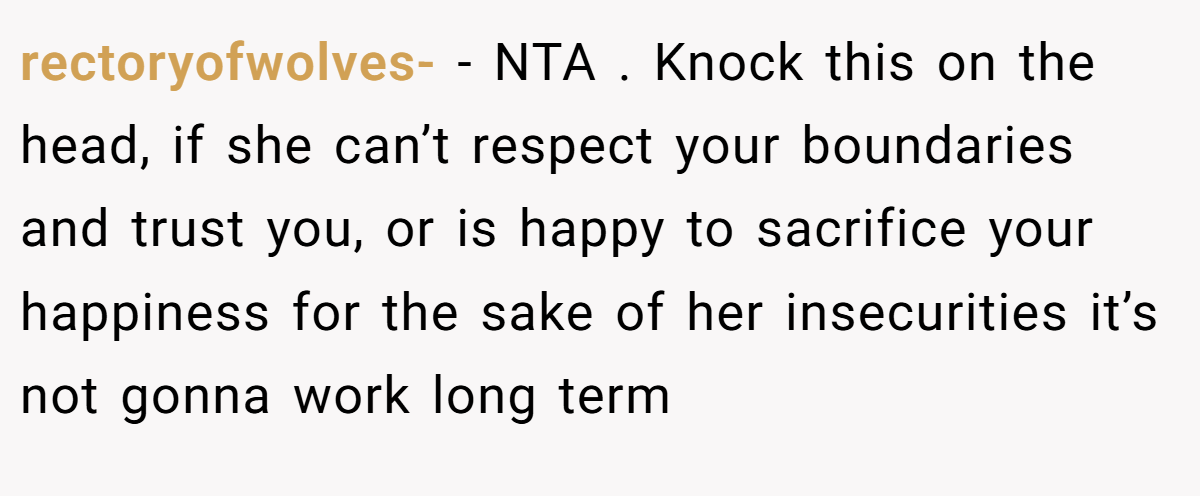 rectoryofwolves- − NTA . Knock this on the head, if she can’t respect your boundaries and trust you, or is happy to sacrifice your happiness for the sake of her insecurities it’s not gonna work long term