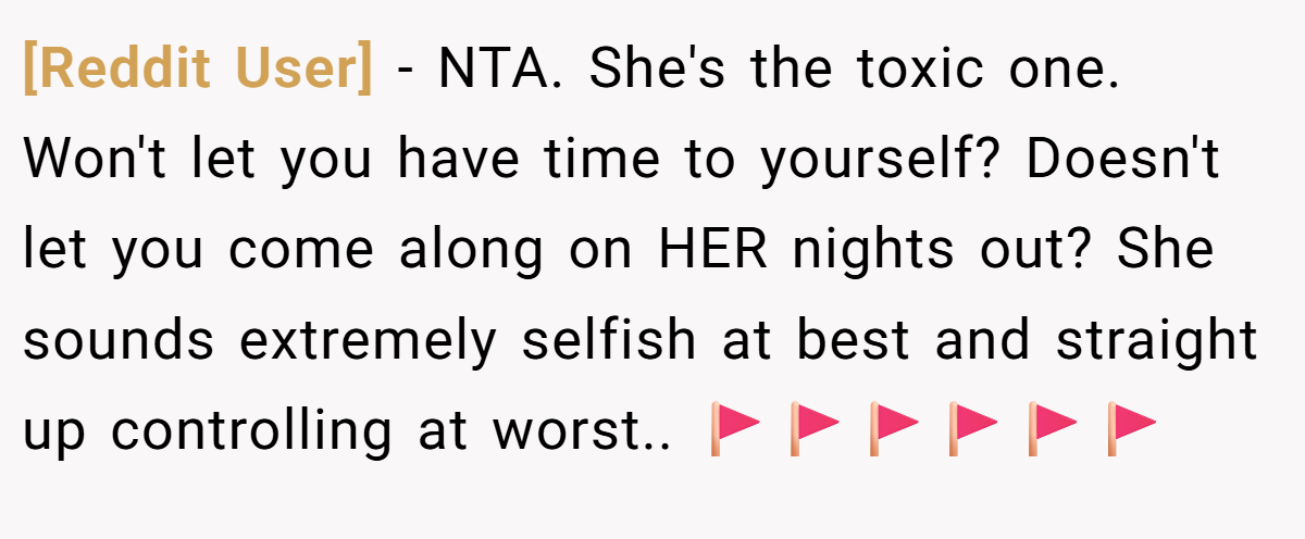 [Reddit User] − NTA. She's the toxic one. Won't let you have time to yourself? Doesn't let you come along on HER nights out? She sounds extremely selfish at best and straight up controlling at worst.. 🚩🚩🚩🚩🚩🚩