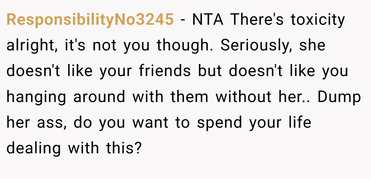 ResponsibilityNo3245 − NTA There's toxicity alright, it's not you though. Seriously, she doesn't like your friends but doesn't like you hanging around with them without her.. Dump her ass, do you want to spend your life dealing with this?