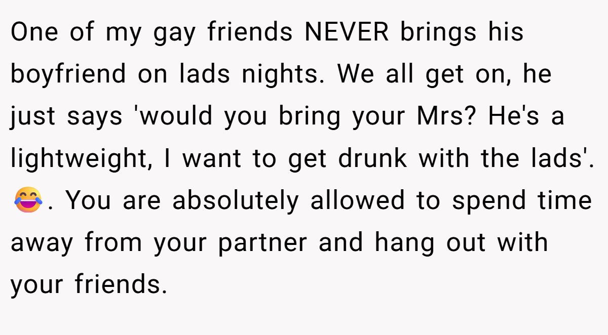 One of my gay friends NEVER brings his boyfriend on lads nights. We all get on, he just says 'would you bring your Mrs? He's a lightweight, I want to get drunk with the lads'. 😂. You are absolutely allowed to spend time away from your partner and hang out with your friends.