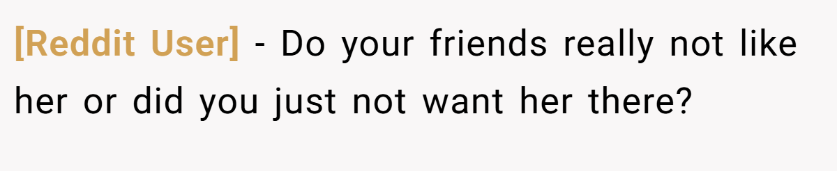 [Reddit User] − Do your friends really not like her or did you just not want her there?