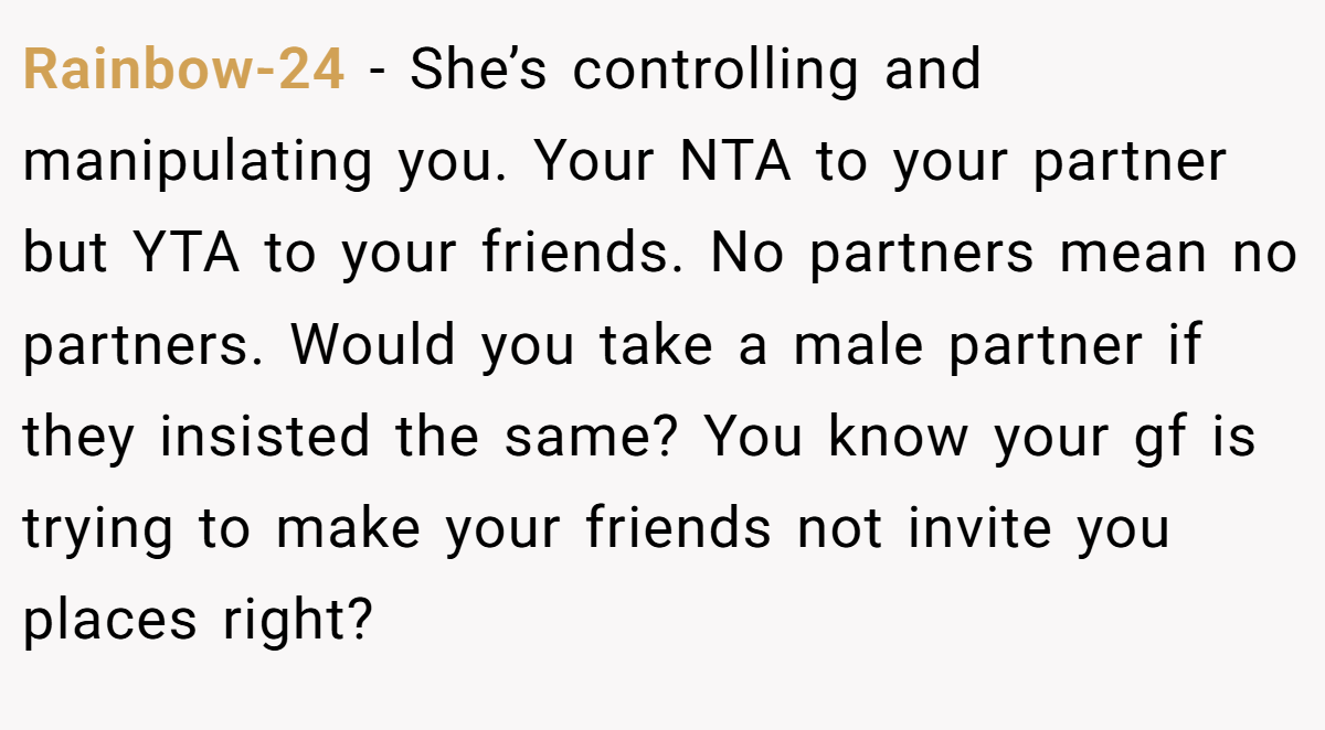 Rainbow-24 − She’s controlling and manipulating you. Your NTA to your partner but YTA to your friends. No partners mean no partners. Would you take a male partner if they insisted the same? You know your gf is trying to make your friends not invite you places right?