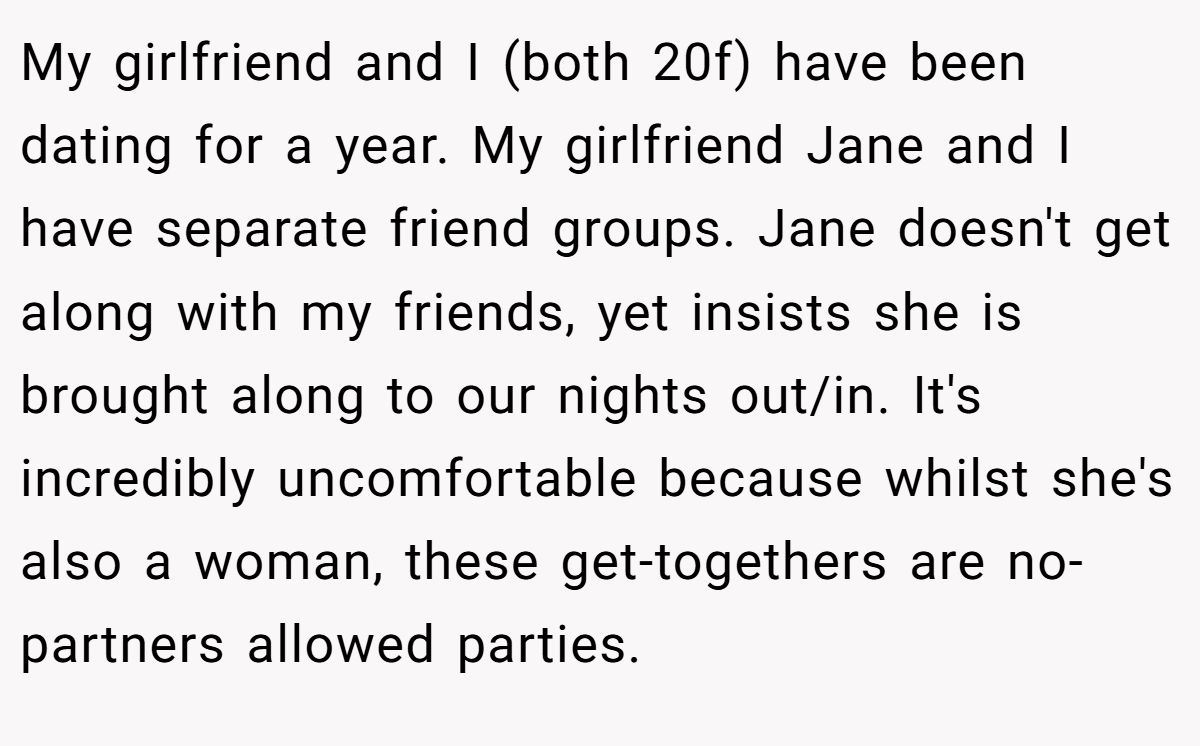 My girlfriend and I (both 20f) have been dating for a year. My girlfriend Jane and I have separate friend groups. Jane doesn't get along with my friends, yet insists she is brought along to our nights out/in. It's incredibly uncomfortable because whilst she's also a woman, these get-togethers are no-partners allowed parties.