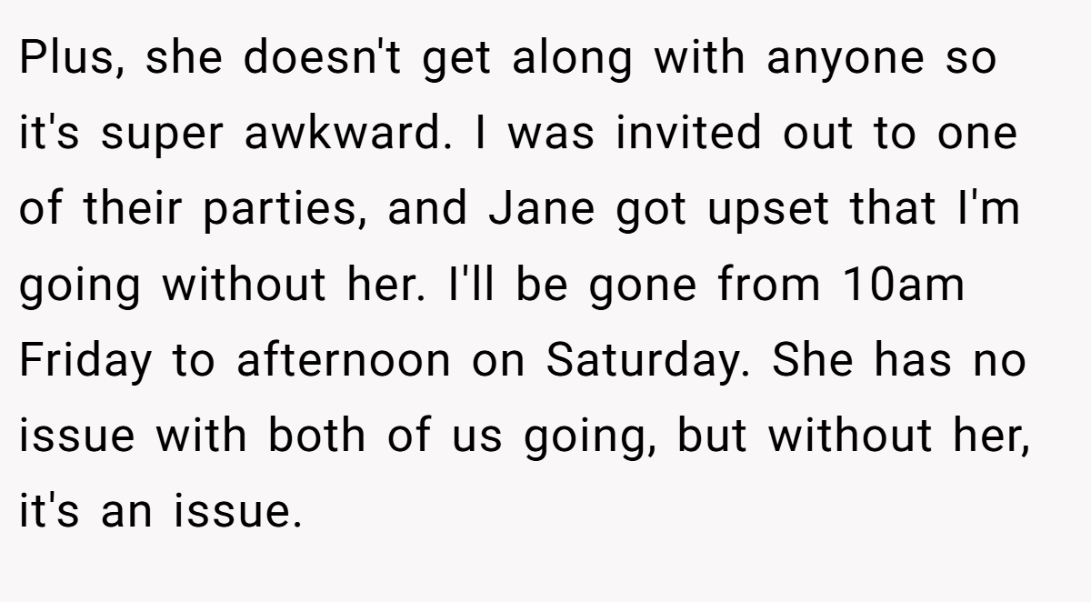 Plus, she doesn't get along with anyone so it's super awkward. I was invited out to one of their parties, and Jane got upset that I'm going without her. I'll be gone from 10am Friday to afternoon on Saturday. She has no issue with both of us going, but without her, it's an issue.