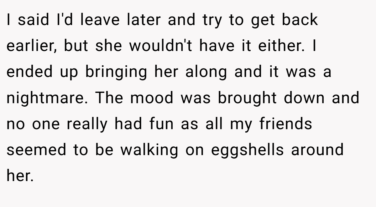 I said I'd leave later and try to get back earlier, but she wouldn't have it either. I ended up bringing her along and it was a nightmare. The mood was brought down and no one really had fun as all my friends seemed to be walking on eggshells around her.