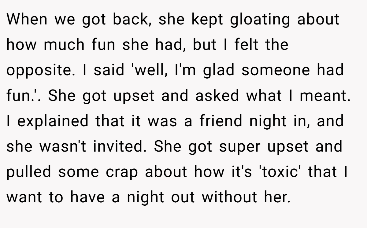 When we got back, she kept gloating about how much fun she had, but I felt the opposite. I said 'well, I'm glad someone had fun.'. She got upset and asked what I meant. I explained that it was a friend night in, and she wasn't invited. She got super upset and pulled some crap about how it's 'toxic' that I want to have a night out without her.