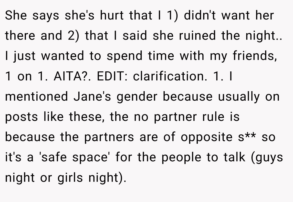She says she's hurt that I 1) didn't want her there and 2) that I said she ruined the night.. I just wanted to spend time with my friends, 1 on 1. AITA?. EDIT: clarification. 1. I mentioned Jane's gender because usually on posts like these, the no partner rule is because the partners are of opposite s** so it's a 'safe space' for the people to talk (guys night or girls night).