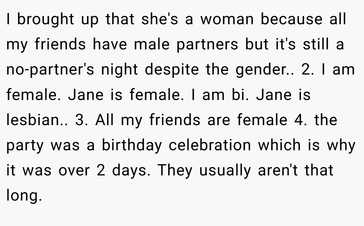 I brought up that she's a woman because all my friends have male partners but it's still a no-partner's night despite the gender.. 2. I am female. Jane is female. I am bi. Jane is lesbian.. 3. All my friends are female 4. the party was a birthday celebration which is why it was over 2 days. They usually aren't that long.