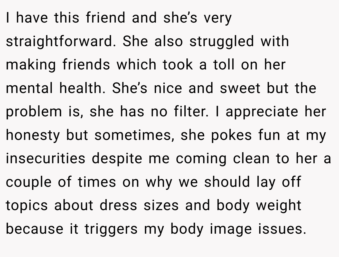 I have this friend and she’s very straightforward. She also struggled with making friends which took a toll on her mental health. She’s nice and sweet but the problem is, she has no filter. I appreciate her honesty but sometimes, she pokes fun at my insecurities despite me coming clean to her a couple of times on why we should lay off topics about dress sizes and body weight because it triggers my body image issues.