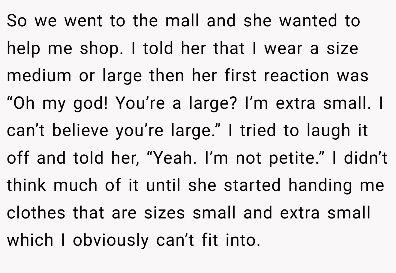 So we went to the mall and she wanted to help me shop. I told her that I wear a size medium or large then her first reaction was “Oh my god! You’re a large? I’m extra small. I can’t believe you’re large.” I tried to laugh it off and told her, “Yeah. I’m not petite.” I didn’t think much of it until she started handing me clothes that are sizes small and extra small which I obviously can’t fit into.