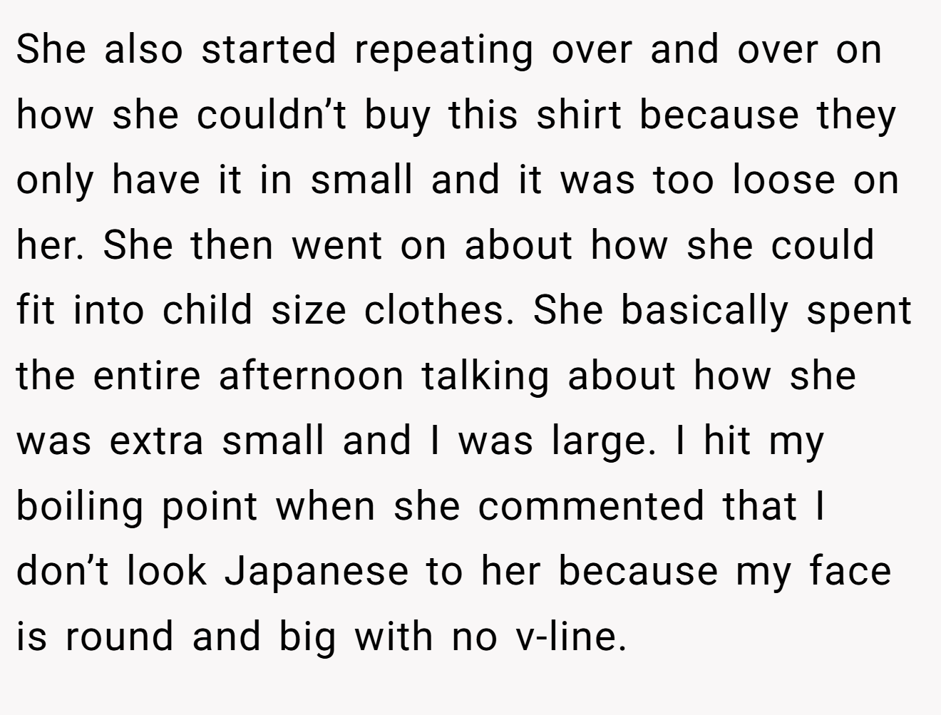 She also started repeating over and over on how she couldn’t buy this shirt because they only have it in small and it was too loose on her. She then went on about how she could fit into child size clothes. She basically spent the entire afternoon talking about how she was extra small and I was large. I hit my boiling point when she commented that I don’t look Japanese to her because my face is round and big with no v-line.