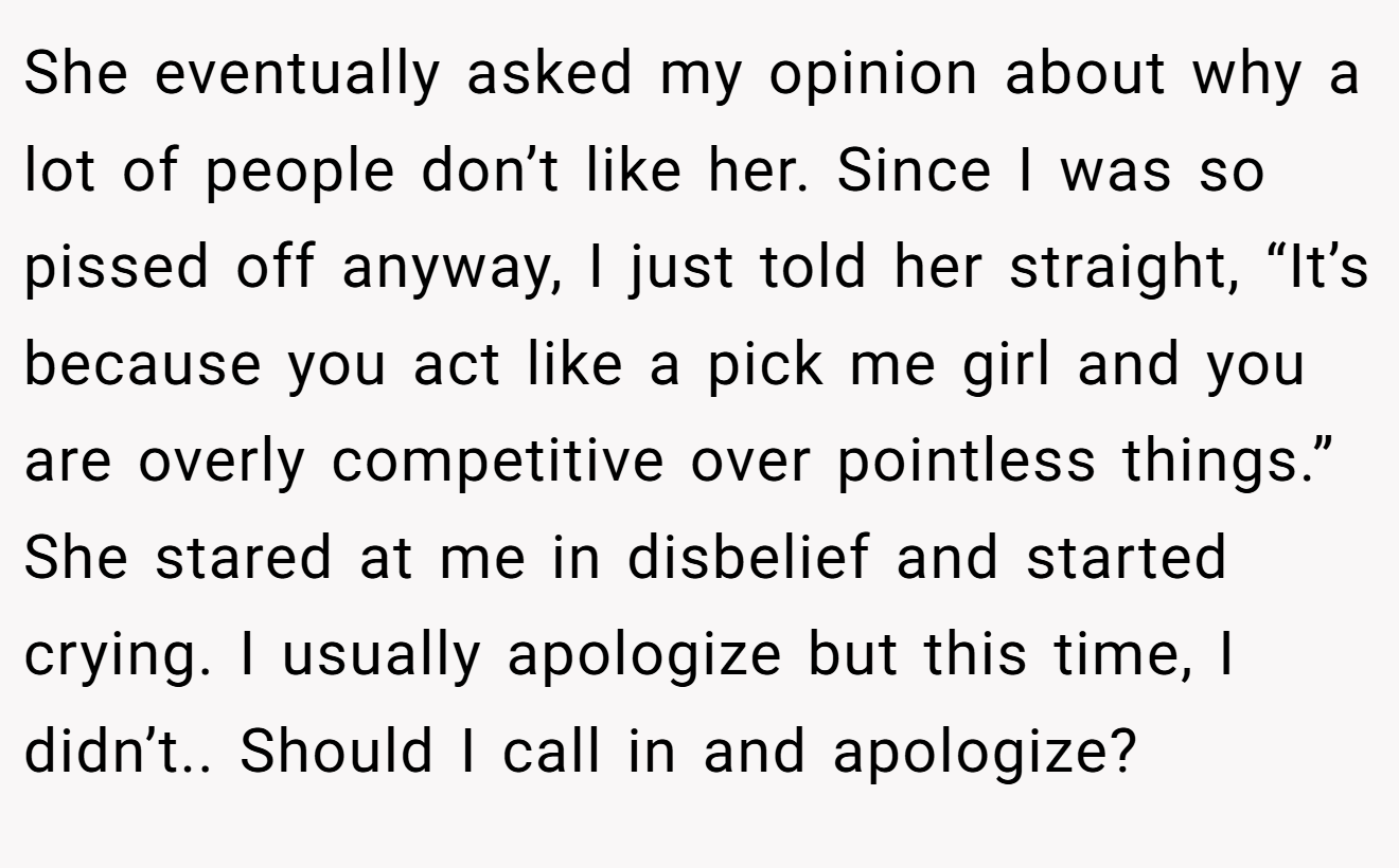 She eventually asked my opinion about why a lot of people don’t like her. Since I was so pissed off anyway, I just told her straight, “It’s because you act like a pick me girl and you are overly competitive over pointless things.” She stared at me in disbelief and started crying. I usually apologize but this time, I didn’t.. Should I call in and apologize?