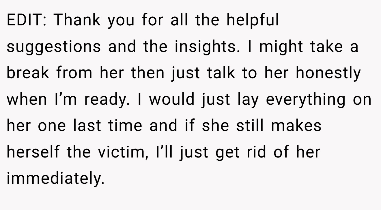 EDIT: Thank you for all the helpful suggestions and the insights. I might take a break from her then just talk to her honestly when I’m ready. I would just lay everything on her one last time and if she still makes herself the victim, I’ll just get rid of her immediately.