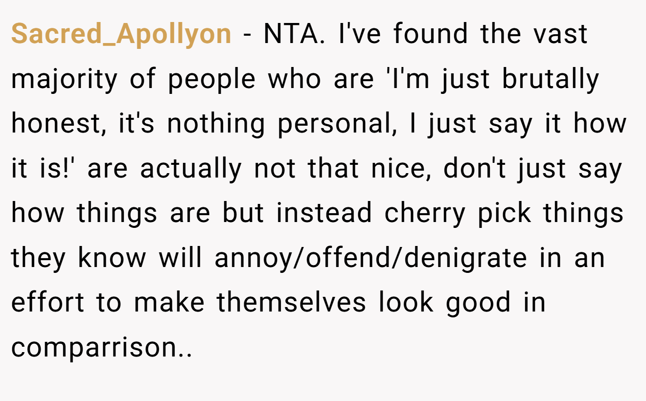 Sacred_Apollyon - NTA. I've found the vast majority of people who are 'I'm just brutally honest, it's nothing personal, I just say it how it is!' are actually not that nice, don't just say how things are but instead cherry pick things they know will annoy/offend/denigrate in an effort to make themselves look good in comparrison..  