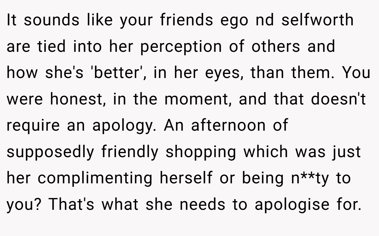 It sounds like your friends ego nd selfworth are tied into her perception of others and how she's 'better', in her eyes, than them. You were honest, in the moment, and that doesn't require an apology. An afternoon of supposedly friendly shopping which was just her complimenting herself or being n**ty to you? That's what she needs to apologise for.