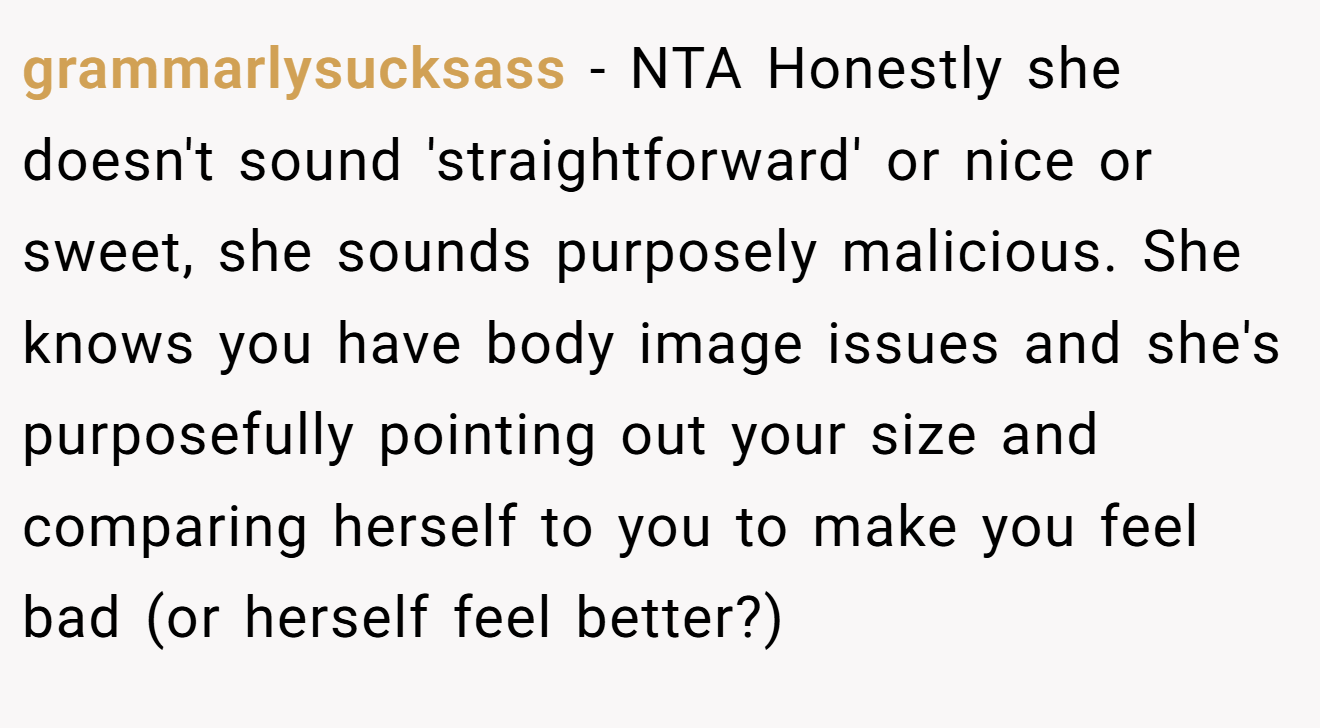 grammarlysucksass - NTA Honestly she doesn't sound 'straightforward' or nice or sweet, she sounds purposely malicious. She knows you have body image issues and she's purposefully pointing out your size and comparing herself to you to make you feel bad (or herself feel better?)