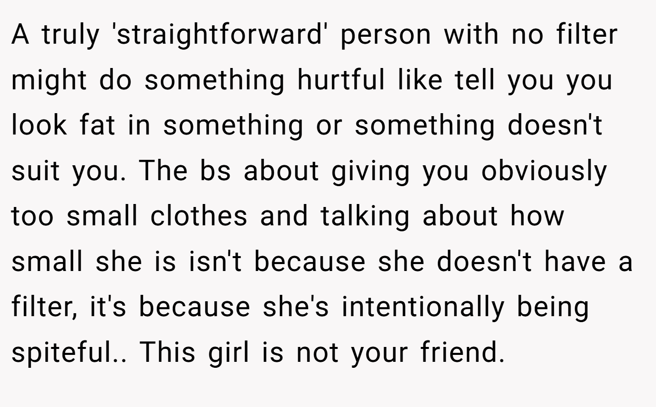 A truly 'straightforward' person with no filter might do something hurtful like tell you you look fat in something or something doesn't suit you. The bs about giving you obviously too small clothes and talking about how small she is isn't because she doesn't have a filter, it's because she's intentionally being spiteful.. This girl is not your friend.