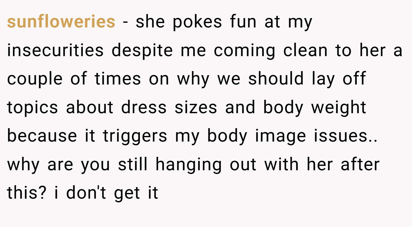 sunfloweries - she pokes fun at my insecurities despite me coming clean to her a couple of times on why we should lay off topics about dress sizes and body weight because it triggers my body image issues.. why are you still hanging out with her after this? i don't get it