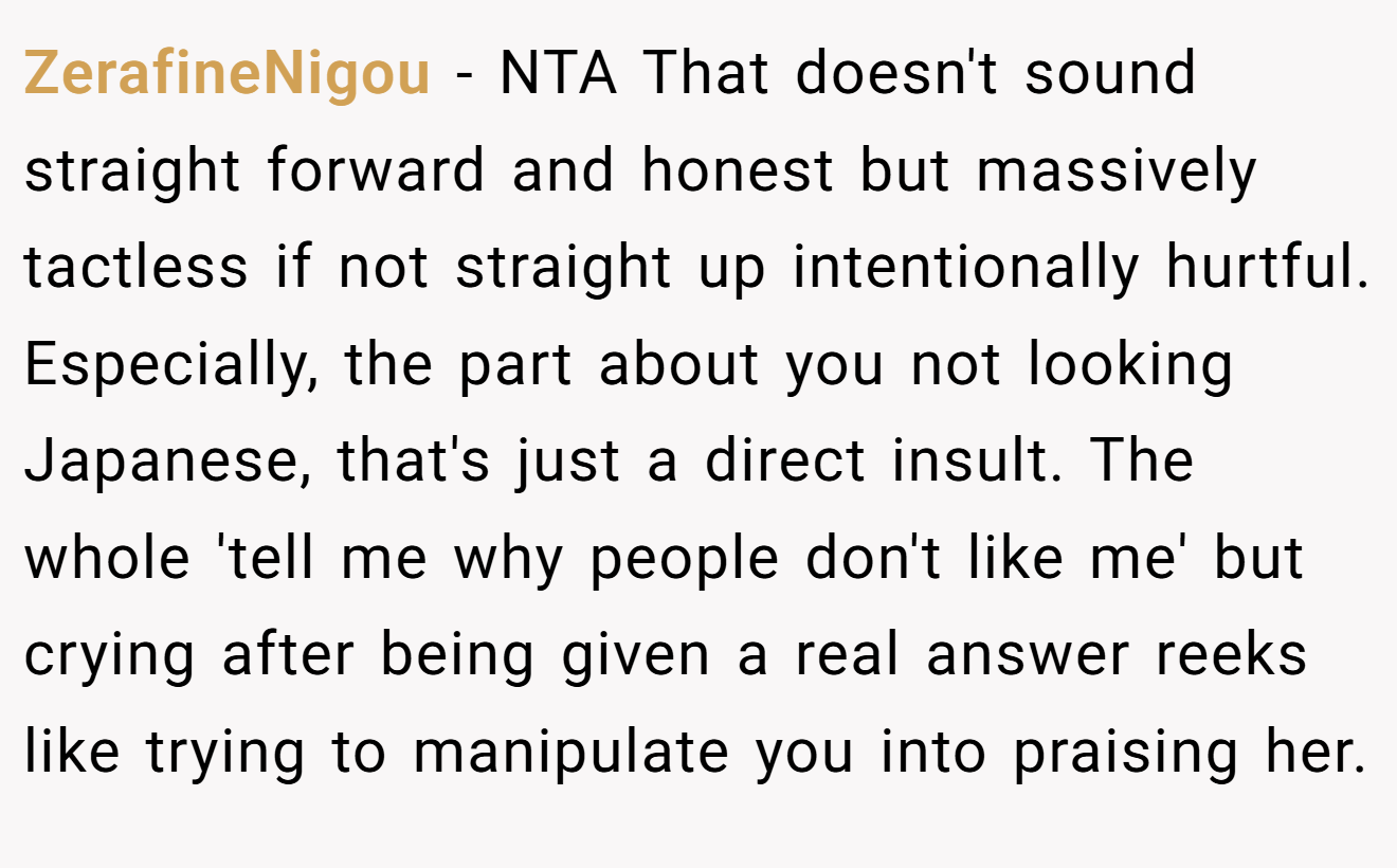 ZerafineNigou - NTA That doesn't sound straight forward and honest but massively tactless if not straight up intentionally hurtful. Especially, the part about you not looking Japanese, that's just a direct insult. The whole 'tell me why people don't like me' but crying after being given a real answer reeks like trying to manipulate you into praising her.