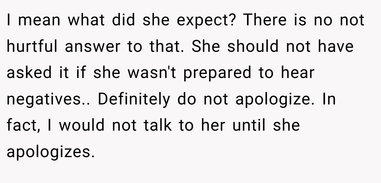 I mean what did she expect? There is no not hurtful answer to that. She should not have asked it if she wasn't prepared to hear negatives.. Definitely do not apologize. In fact, I would not talk to her until she apologizes.