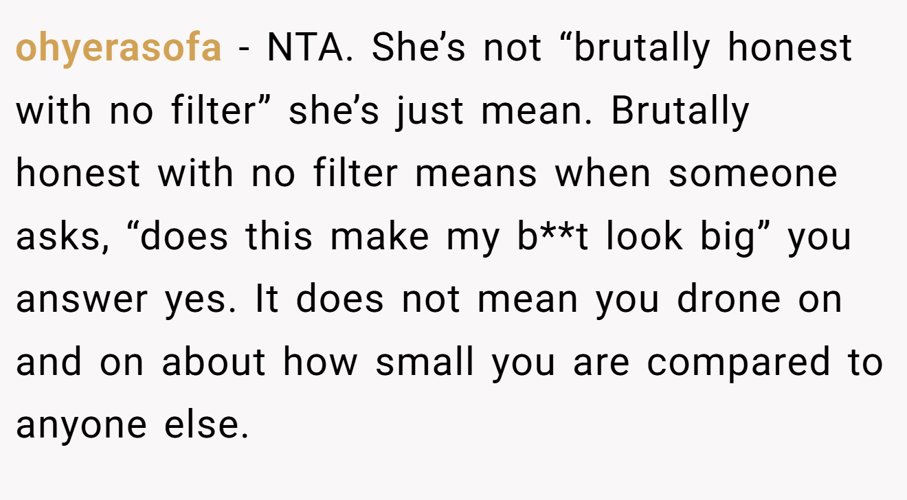 ohyerasofa - NTA. She’s not “brutally honest with no filter” she’s just mean. Brutally honest with no filter means when someone asks, “does this make my b**t look big” you answer yes. It does not mean you drone on and on about how small you are compared to anyone else.