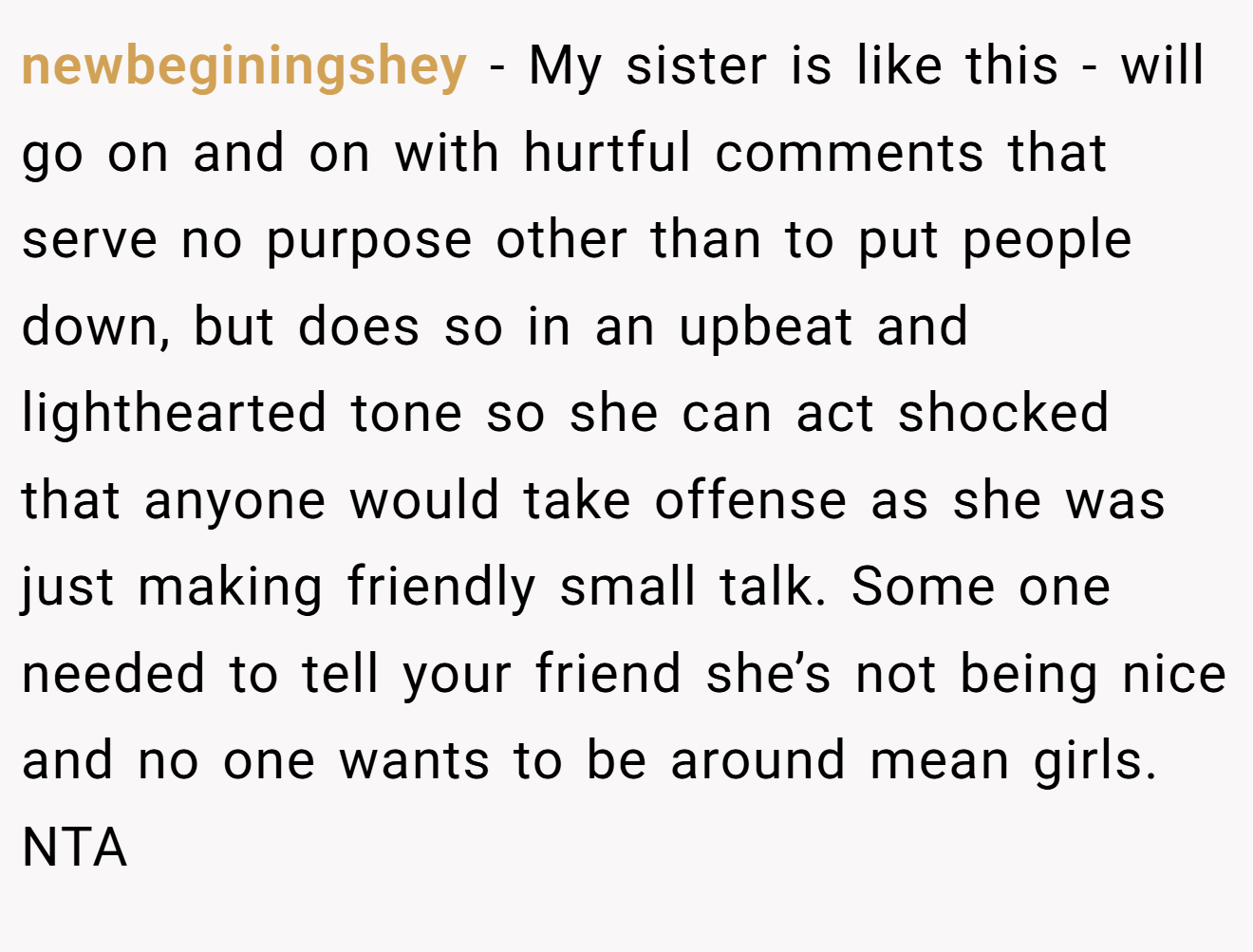 newbeginingshey - My sister is like this - will go on and on with hurtful comments that serve no purpose other than to put people down, but does so in an upbeat and lighthearted tone so she can act shocked that anyone would take offense as she was just making friendly small talk. Some one needed to tell your friend she’s not being nice and no one wants to be around mean girls. NTA