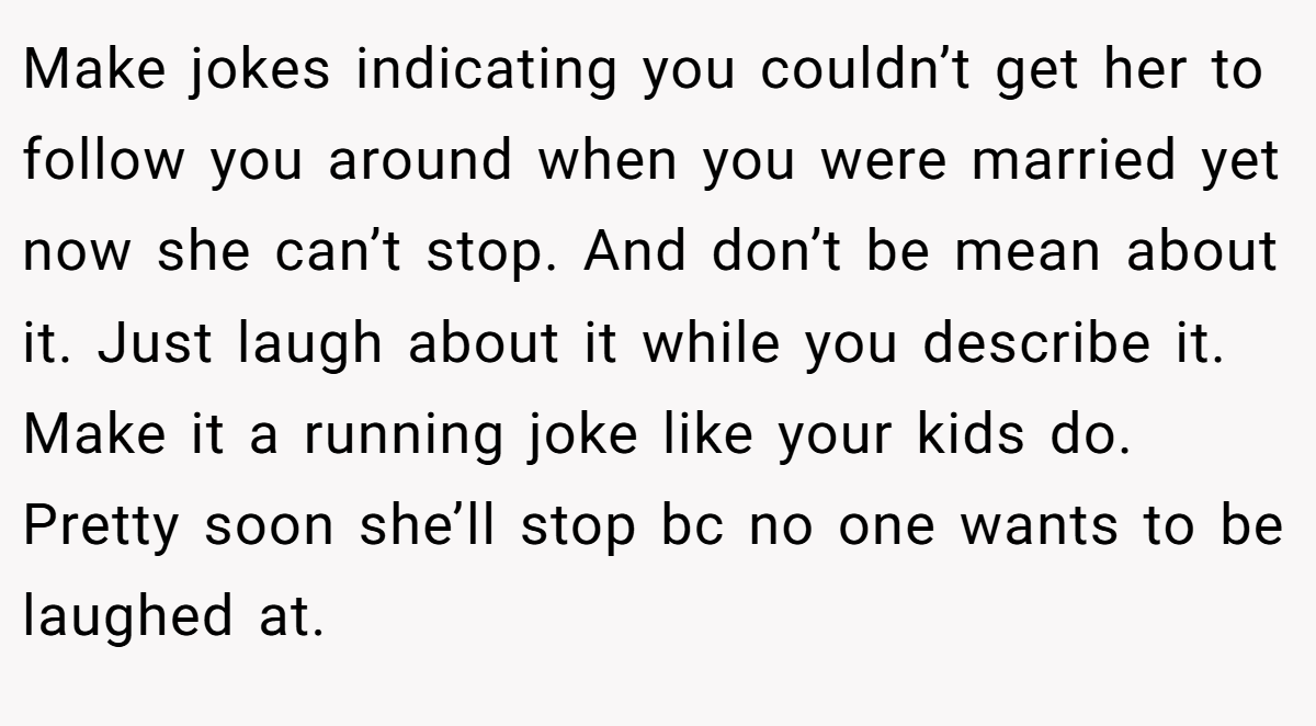 Make jokes indicating you couldn’t get her to follow you around when you were married yet now she can’t stop. And don’t be mean about it. Just laugh about it while you describe it. Make it a running joke like your kids do. Pretty soon she’ll stop bc no one wants to be laughed at.