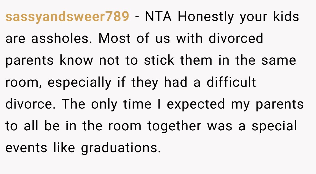 sassyandsweer789 − NTA Honestly your kids are assholes. Most of us with divorced parents know not to stick them in the same room, especially if they had a difficult divorce. The only time I expected my parents to all be in the room together was a special events like graduations.