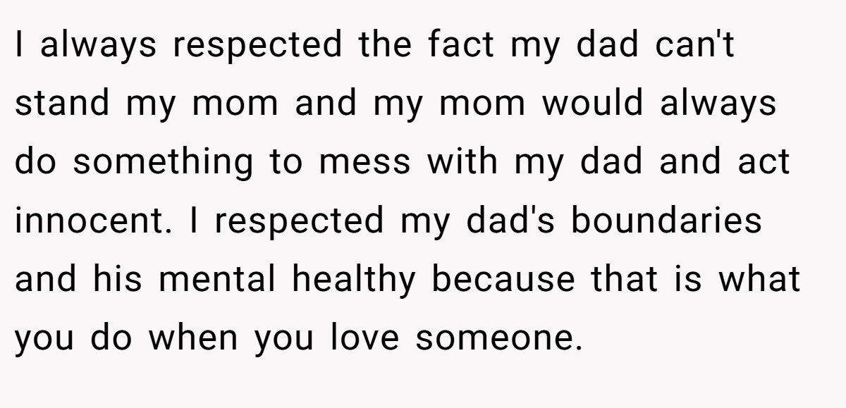 I always respected the fact my dad can't stand my mom and my mom would always do something to mess with my dad and act innocent. I respected my dad's boundaries and his mental healthy because that is what you do when you love someone.