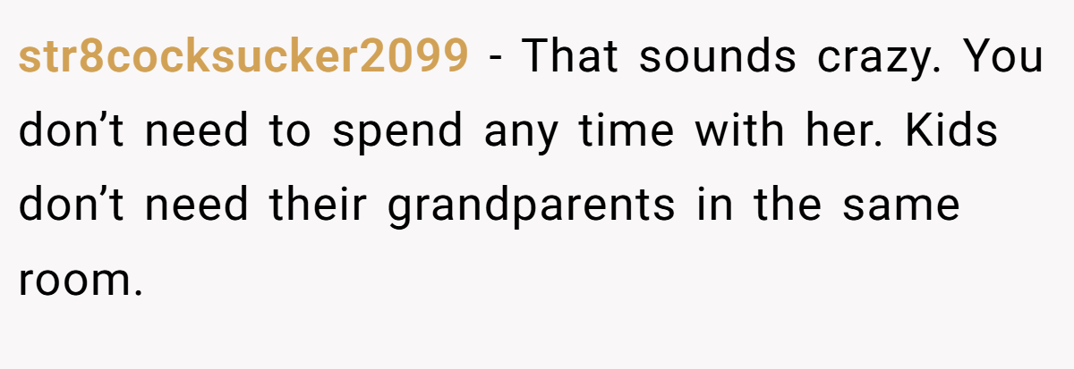 str8cocksucker2099 − That sounds crazy. You don’t need to spend any time with her. Kids don’t need their grandparents in the same room.