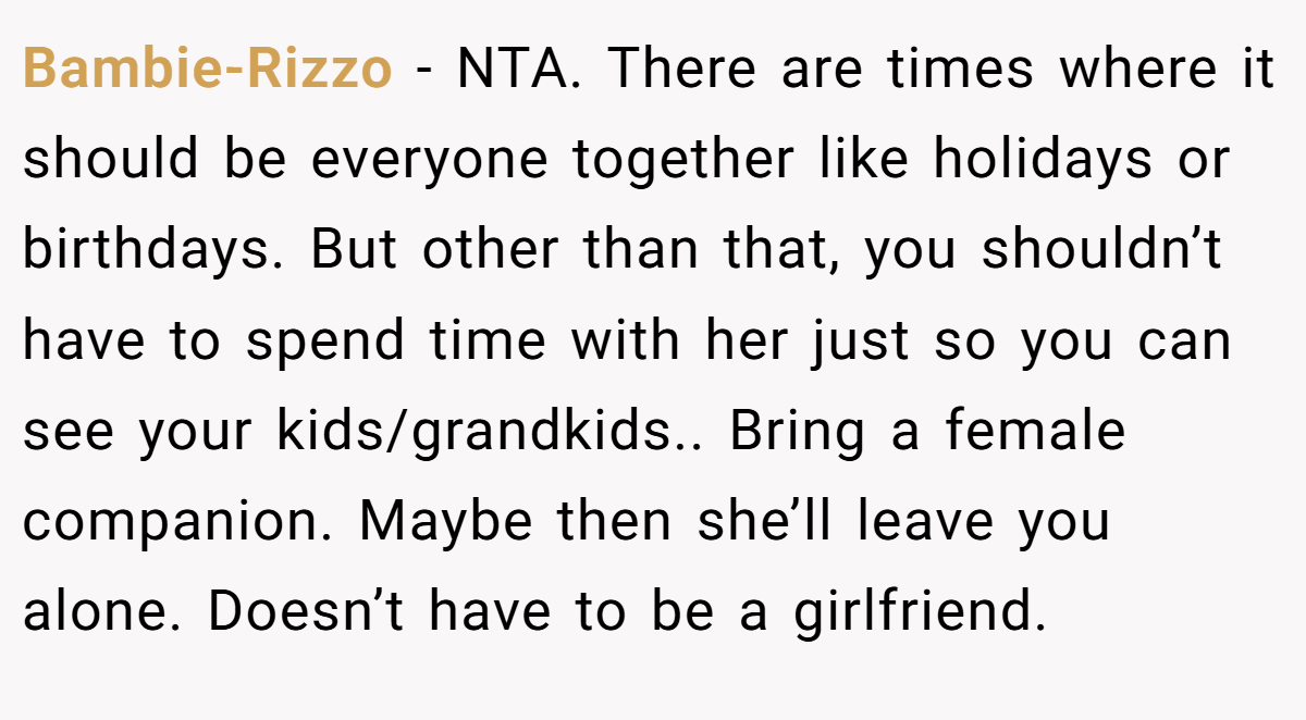 Bambie-Rizzo − NTA. There are times where it should be everyone together like holidays or birthdays. But other than that, you shouldn’t have to spend time with her just so you can see your kids/grandkids.. Bring a female companion. Maybe then she’ll leave you alone. Doesn’t have to be a girlfriend.