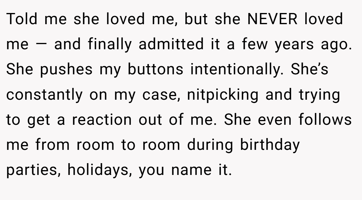 Told me she loved me, but she NEVER loved me — and finally admitted it a few years ago. She pushes my buttons intentionally. She’s constantly on my case, nitpicking and trying to get a reaction out of me. She even follows me from room to room during birthday parties, holidays, you name it.