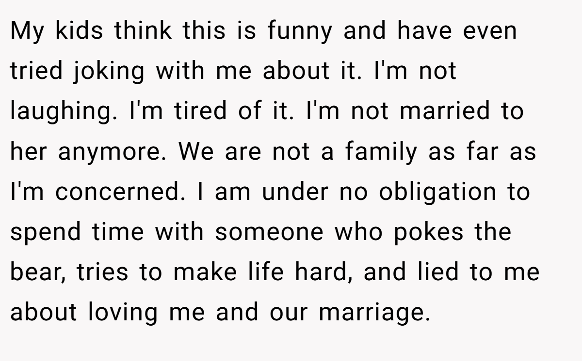 My kids think this is funny and have even tried joking with me about it. I'm not laughing. I'm tired of it. I'm not married to her anymore. We are not a family as far as I'm concerned. I am under no obligation to spend time with someone who pokes the bear, tries to make life hard, and lied to me about loving me and our marriage.