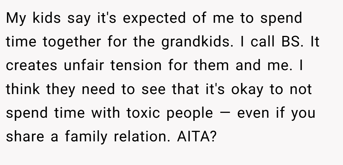 My kids say it's expected of me to spend time together for the grandkids. I call BS. It creates unfair tension for them and me. I think they need to see that it's okay to not spend time with toxic people — even if you share a family relation. AITA?